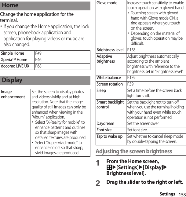 158SettingsChange the home application for the terminal.･If you change the Home application, the lock screen, phonebook application and application for playing videos or music are also changed.Adjusting the screen brightness1From the Home screen, u[Settings]u[Display]uBrightness level].2Drag the slider to the right or left.HomeSimple HomeP. 4 9Xperia™ HomeP. 4 6docomo LIVE UXP. 6 8DisplayImage enhancementSet the screen to display photos and videos vividly and at high resolution. Note that the image quality of still images can only be enhanced when viewing in the &quot;Album&quot; application.･Select &quot;X-Reality for mobile&quot; to enhance patterns and outlines so that sharp images with detailed textures are produced.･Select &quot;Super-vivid mode&quot; to enhance colors so that sharp, vivid images are produced.Glove modeIncrease touch sensitivity to enable touch operation with gloved hand･Touching screen with gloved hand with Glove mode ON, a ring appears where you touch on the screen.･Depending on the material of gloves, touch operation may be difficult.Brightness levelP. 1 5 8Adaptive brightnessAdjust brightness automatically according to the ambient brightness with reference to the brightness set in &quot;Brightness level&quot;.White balanceP. 1 5 9Screen rotationP. 3 9SleepSet a time before the screen back light turns off.Smart backlight controlSet the backlight not to turn off when you use the terminal holding with your hand even while touch operation is not performed.DaydreamSet the screensaver.Font sizeSet font size.Tap to wake upSet whether to cancel sleep mode by double-tapping the screen.