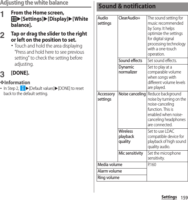 159SettingsAdjusting the white balance1From the Home screen, u[Settings]u[Display]u[White balance].2Tap or drag the slider to the right or left on the position to set.･Touch and hold the area displaying &quot;Press and hold here to see previous setting&quot; to check the setting before adjusting.3[DONE].❖Information･In Step 2, u[Default values]u[DONE] to reset back to the default setting.Sound &amp; notificationAudio settingsClearAudio+The sound setting for music recommended by Sony. It helps optimize the settings for digital signal processing technology with a one-touch operation.Sound effectsSet sound effects.Dynamic normalizerSet to play at a comparable volume when songs with different volume levels are played.Accessory settingsNoise cancelingReduce background noise by turning on the noise-canceling function. This is enabled when noise-canceling headphones are connected.Wireless playback qualitySet to use LDAC compatible device for playback of high sound quality audio.Mic sensitivitySet the microphone sensitivity.Media volumeP. 1 6 0Alarm volumeRing volume