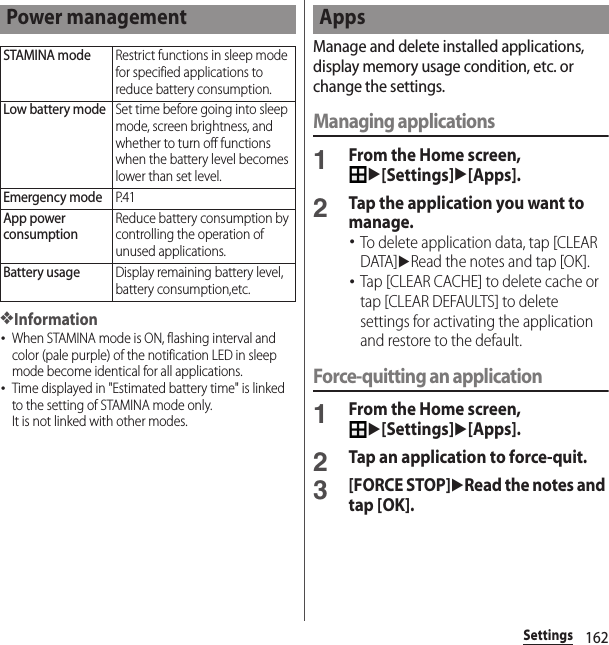 162Settings❖Information･When STAMINA mode is ON, flashing interval and color (pale purple) of the notification LED in sleep mode become identical for all applications.･Time displayed in &quot;Estimated battery time&quot; is linked to the setting of STAMINA mode only.It is not linked with other modes.Manage and delete installed applications, display memory usage condition, etc. or change the settings.Managing applications1From the Home screen, u[Settings]u[Apps].2Tap the application you want to manage.･To delete application data, tap [CLEAR DATA]uRead the notes and tap [OK].･Tap [CLEAR CACHE] to delete cache or tap [CLEAR DEFAULTS] to delete settings for activating the application and restore to the default.Force-quitting an application1From the Home screen, u[Settings]u[Apps].2Tap an application to force-quit.3[FORCE STOP]uRead the notes and tap [OK].Power managementSTAMINA modeRestrict functions in sleep mode for specified applications to reduce battery consumption.Low battery modeSet time before going into sleep mode, screen brightness, and whether to turn off functions when the battery level becomes lower than set level.Emergency modeP. 4 1App power consumptionReduce battery consumption by controlling the operation of unused applications.Battery usageDisplay remaining battery level, battery consumption,etc.Apps