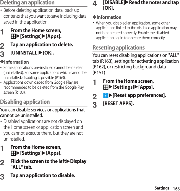 163SettingsDeleting an application･Before deleting application data, back up contents that you want to save including data saved in the application.1From the Home screen, u[Settings]u[Apps].2Tap an application to delete.3[UNINSTALL]u[OK].❖Information･Some applications pre-installed cannot be deleted (uninstalled). For some applications which cannot be uninstalled, disabling is possible (P.163).･Applications downloaded from Google Play are recommended to be deleted from the Google Play screen (P.103).Disabling applicationYou can disable services or applications that cannot be uninstalled.･Disabled applications are not displayed on the Home screen or application screen and you cannot execute them, but they are not uninstalled.1From the Home screen, u[Settings]u[Apps].2Flick the screen to the leftuDisplay &quot;ALL&quot; tab.3Tap an application to disable.4[DISABLE]uRead the notes and tap [OK].❖Information･When you disabled an application, some other applications linked to the disabled application may not be operated correctly. Enable the disabled application again to operate them correctly.Resetting applicationsYou can reset disabling applications on &quot;ALL&quot; tab (P.163), settings for activating application (P.162), or restricting background data (P.151).1From the Home screen, u[Settings]u[Apps].2u[Reset app preferences].3[RESET APPS].