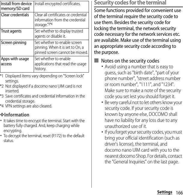 166Settings*1 Displayed items vary depending on &quot;Screen lock&quot; settings.*2 Not displayed if a docomo nano UIM card is not inserted.*3 Save certificates and credential information in the credential storage.*4 VPN settings are also cleared.❖Information･It takes time to encrypt the terminal. Start with the battery fully charged. And, keep charging while encrypting.･To decrypt the terminal, reset (P.172) to the default status.Security codes for the terminalSome functions provided for convenient use of the terminal require the security code to use them. Besides the security code for locking the terminal, the network security code necessary for the network services etc. are available. Make use of the terminal using an appropriate security code according to the purpose.■ Notes on the security codes･Avoid using a number that is easy to guess, such as &quot;birth date&quot;, &quot;part of your phone number&quot;, &quot;street address number or room number&quot;, &quot;1111&quot;, and &quot;1234&quot;. Make sure to make a note of the security code you set lest you should forget it.･Be very careful not to let others know your security code. If your security code is known by anyone else, DOCOMO shall have no liability for any loss due to any unauthorized use of it.･If you forget your security codes, you must bring your official identification (such as driver&apos;s license), the terminal, and docomo nano UIM card with you to the nearest docomo Shop. For details, contact the &quot;General Inquiries&quot; on the last page.Install from device memory/SD cardInstall encrypted certificates.Clear credentialsClear all certificates or credential information from the credential storage.*3*4Trust agentsSet whether to display trusted agents or disable it.Screen pinningSet whether to enable screen pinning. When it is set to On, a pinned screen cannot be moved.Apps with usage accessSet whether to enable applications that read the usage history.