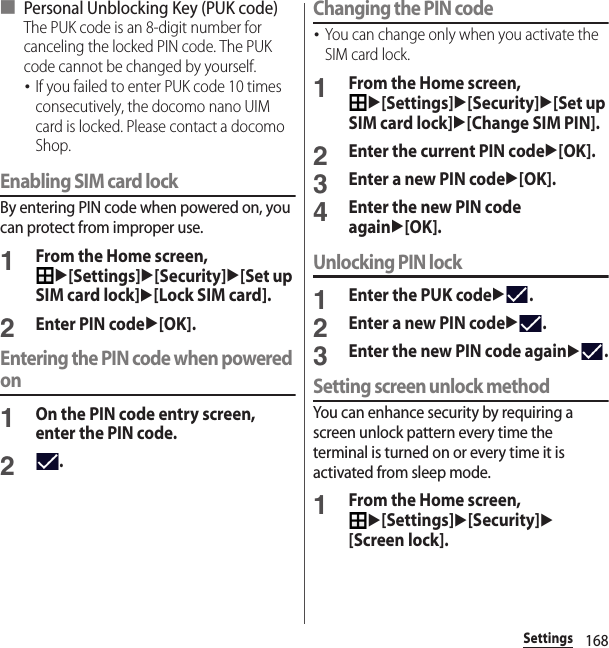 168Settings■ Personal Unblocking Key (PUK code)The PUK code is an 8-digit number for canceling the locked PIN code. The PUK code cannot be changed by yourself.･If you failed to enter PUK code 10 times consecutively, the docomo nano UIM card is locked. Please contact a docomo Shop.Enabling SIM card lockBy entering PIN code when powered on, you can protect from improper use.1From the Home screen, u[Settings]u[Security]u[Set up SIM card lock]u[Lock SIM card].2Enter PIN codeu[OK].Entering the PIN code when powered on1On the PIN code entry screen, enter the PIN code.2.Changing the PIN code･You can change only when you activate the SIM card lock.1From the Home screen, u[Settings]u[Security]u[Set up SIM card lock]u[Change SIM PIN].2Enter the current PIN codeu[OK].3Enter a new PIN codeu[OK].4Enter the new PIN code againu[OK].Unlocking PIN lock1Enter the PUK codeu.2Enter a new PIN codeu.3Enter the new PIN code againu.Setting screen unlock methodYou can enhance security by requiring a screen unlock pattern every time the terminal is turned on or every time it is activated from sleep mode.1From the Home screen, u[Settings]u[Security]u[Screen lock].