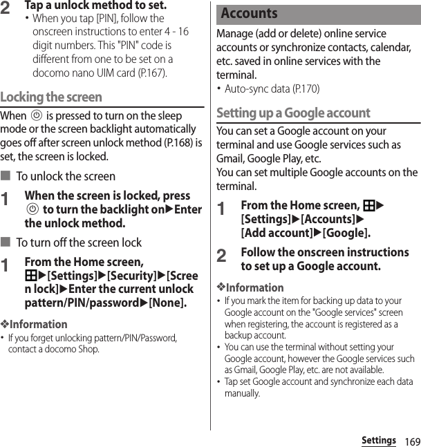 169Settings2Tap a unlock method to set.･When you tap [PIN], follow the onscreen instructions to enter 4 - 16 digit numbers. This &quot;PIN&quot; code is different from one to be set on a docomo nano UIM card (P.167).Locking the screenWhen P is pressed to turn on the sleep mode or the screen backlight automatically goes off after screen unlock method (P.168) is set, the screen is locked.■ To unlock the screen1When the screen is locked, press P to turn the backlight onuEnter the unlock method.■ To turn off the screen lock1From the Home screen, u[Settings]u[Security]u[Screen lock]uEnter the current unlock pattern/PIN/passwordu[None].❖Information･If you forget unlocking pattern/PIN/Password, contact a docomo Shop.Manage (add or delete) online service accounts or synchronize contacts, calendar, etc. saved in online services with the terminal.･Auto-sync data (P.170)Setting up a Google accountYou can set a Google account on your terminal and use Google services such as Gmail, Google Play, etc.You can set multiple Google accounts on the terminal.1From the Home screen, u[Settings]u[Accounts]u[Add account]u[Google].2Follow the onscreen instructions to set up a Google account.❖Information･If you mark the item for backing up data to your Google account on the &quot;Google services&quot; screen when registering, the account is registered as a backup account.･You can use the terminal without setting your Google account, however the Google services such as Gmail, Google Play, etc. are not available.･Tap set Google account and synchronize each data manually.Accounts