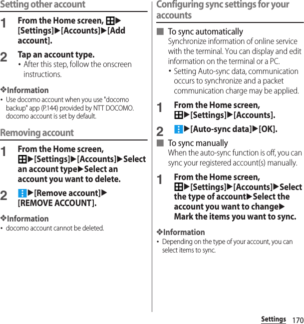 170SettingsSetting other account1From the Home screen, u[Settings]u[Accounts]u[Add account].2Tap an account type.･After this step, follow the onscreen instructions.❖Information･Use docomo account when you use &quot;docomo backup&quot; app (P.144) provided by NTT DOCOMO. docomo account is set by default.Removing account1From the Home screen, u[Settings]u[Accounts]uSelect an account typeuSelect an account you want to delete.2u[Remove account]u[REMOVE ACCOUNT].❖Information･docomo account cannot be deleted.Configuring sync settings for your accounts■ To sync automaticallySynchronize information of online service with the terminal. You can display and edit information on the terminal or a PC.･Setting Auto-sync data, communication occurs to synchronize and a packet communication charge may be applied.1From the Home screen, u[Settings]u[Accounts].2u[Auto-sync data]u[OK].■ To sync manuallyWhen the auto-sync function is off, you can sync your registered account(s) manually.1From the Home screen, u[Settings]u[Accounts]uSelect the type of accountuSelect the account you want to changeuMark the items you want to sync.❖Information･Depending on the type of your account, you can select items to sync.