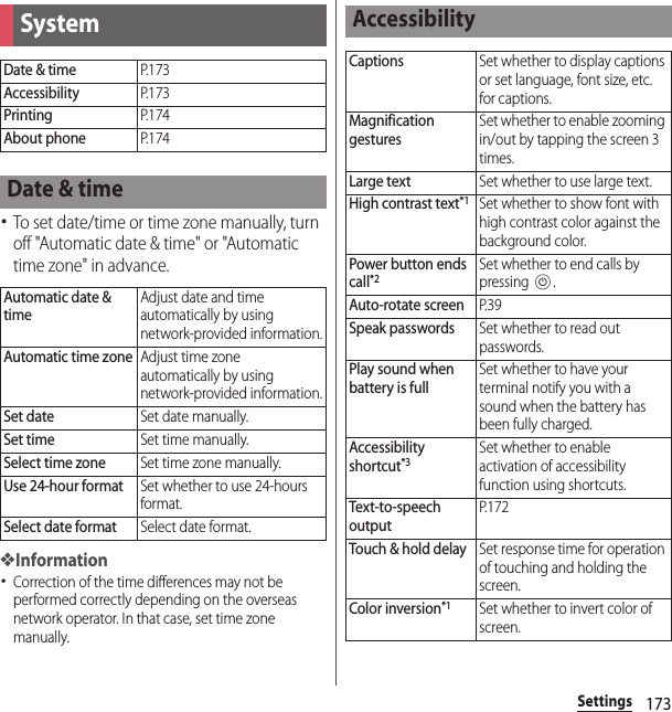 173Settings･To set date/time or time zone manually, turn off &quot;Automatic date &amp; time&quot; or &quot;Automatic time zone&quot; in advance.❖Information･Correction of the time differences may not be performed correctly depending on the overseas network operator. In that case, set time zone manually.SystemDate &amp; timeP. 1 7 3AccessibilityP. 1 7 3PrintingP. 1 7 4About phoneP. 1 7 4Date &amp; timeAutomatic date &amp; timeAdjust date and time automatically by using network-provided information.Automatic time zoneAdjust time zone automatically by using network-provided information.Set dateSet date manually.Set timeSet time manually.Select time zoneSet time zone manually.Use 24-hour formatSet whether to use 24-hours format.Select date formatSelect date format.AccessibilityCaptionsSet whether to display captions or set language, font size, etc. for captions.Magnification gesturesSet whether to enable zooming in/out by tapping the screen 3 times.Large textSet whether to use large text.High contrast text*1Set whether to show font with high contrast color against the background color.Power button ends call*2Set whether to end calls by pressing P.Auto-rotate screenP. 3 9Speak passwordsSet whether to read out passwords.Play sound when battery is fullSet whether to have your terminal notify you with a sound when the battery has been fully charged.Accessibility shortcut*3Set whether to enable activation of accessibility function using shortcuts.Text-to-speech outputP. 1 7 2Touch &amp; hold delaySet response time for operation of touching and holding the screen.Color inversion*1Set whether to invert color of screen.