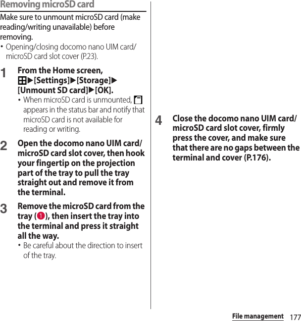 177File managementRemoving microSD cardMake sure to unmount microSD card (make reading/writing unavailable) before removing.･Opening/closing docomo nano UIM card/microSD card slot cover (P.23).1From the Home screen, u[Settings]u[Storage]u[Unmount SD card]u[OK].･When microSD card is unmounted,   appears in the status bar and notify that microSD card is not available for reading or writing.2Open the docomo nano UIM card/microSD card slot cover, then hook your fingertip on the projection part of the tray to pull the tray straight out and remove it from the terminal.3Remove the microSD card from the tray ( ), then insert the tray into the terminal and press it straight all the way.･Be careful about the direction to insert of the tray.4Close the docomo nano UIM card/microSD card slot cover, firmly press the cover, and make sure that there are no gaps between the terminal and cover (P.176).