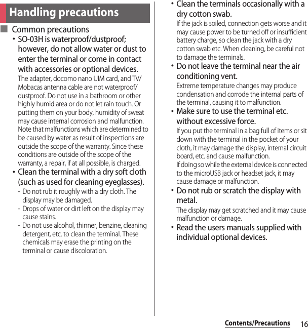 16Contents/Precautions■ Common precautions･SO-03H is waterproof/dustproof; however, do not allow water or dust to enter the terminal or come in contact with accessories or optional devices.The adapter, docomo nano UIM card, and TV/Mobacas antenna cable are not waterproof/dustproof. Do not use in a bathroom or other highly humid area or do not let rain touch. Or putting them on your body, humidity of sweat may cause internal corrosion and malfunction. Note that malfunctions which are determined to be caused by water as result of inspections are outside the scope of the warranty. Since these conditions are outside of the scope of the warranty, a repair, if at all possible, is charged.･Clean the terminal with a dry soft cloth (such as used for cleaning eyeglasses).- Do not rub it roughly with a dry cloth. The display may be damaged.- Drops of water or dirt left on the display may cause stains.- Do not use alcohol, thinner, benzine, cleaning detergent, etc. to clean the terminal. These chemicals may erase the printing on the terminal or cause discoloration.･Clean the terminals occasionally with a dry cotton swab.If the jack is soiled, connection gets worse and it may cause power to be turned off or insufficient battery charge, so clean the jack with a dry cotton swab etc. When cleaning, be careful not to damage the terminals.･Do not leave the terminal near the air conditioning vent.Extreme temperature changes may produce condensation and corrode the internal parts of the terminal, causing it to malfunction.･Make sure to use the terminal etc. without excessive force.If you put the terminal in a bag full of items or sit down with the terminal in the pocket of your cloth, it may damage the display, internal circuit board, etc. and cause malfunction.If doing so while the external device is connected to the microUSB jack or headset jack, it may cause damage or malfunction.･Do not rub or scratch the display with metal.The display may get scratched and it may cause malfunction or damage.･Read the users manuals supplied with individual optional devices.Handling precautions