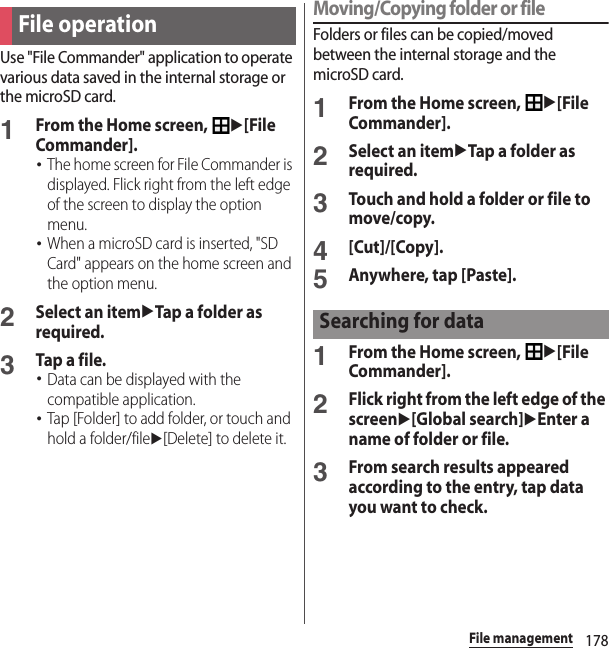 178File managementUse &quot;File Commander&quot; application to operate various data saved in the internal storage or the microSD card.1From the Home screen, u[File Commander].･The home screen for File Commander is displayed. Flick right from the left edge of the screen to display the option menu.･When a microSD card is inserted, &quot;SD Card&quot; appears on the home screen and the option menu.2Select an itemuTap a folder as required.3Tap a file.･Data can be displayed with the compatible application.･Tap [Folder] to add folder, or touch and hold a folder/fileu[Delete] to delete it.Moving/Copying folder or fileFolders or files can be copied/moved between the internal storage and the microSD card.1From the Home screen, u[File Commander].2Select an itemuTap a folder as required.3Touch and hold a folder or file to move/copy.4[Cut]/[Copy].5Anywhere, tap [Paste].1From the Home screen, u[File Commander].2Flick right from the left edge of the screenu[Global search]uEnter a name of folder or file.3From search results appeared according to the entry, tap data you want to check.File operationSearching for data