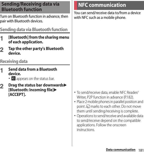 181Data communicationTurn on Bluetooth function in advance, then pair with Bluetooth devices.Sending data via Bluetooth function1[Bluetooth] from the sharing menu of each application.2Tap the other party&apos;s Bluetooth device.Receiving data1Send data from a Bluetooth device.･ appears on the status bar.2Drag the status bar downwardsu [Bluetooth: Incoming file]u[ACCEPT].You can send/receive data to/from a device with NFC such as a mobile phone.･To send/receive data, enable NFC Reader/Writer, P2P function in advance (P.182).･Place 2 mobile phones in parallel position and point   marks to each other. Do not move them until sending/receiving is complete.･Operations to send/receive and available data to send/receive depend on the compatible applications. Follow the onscreen instructions.Sending/Receiving data via Bluetooth functionNFC communication