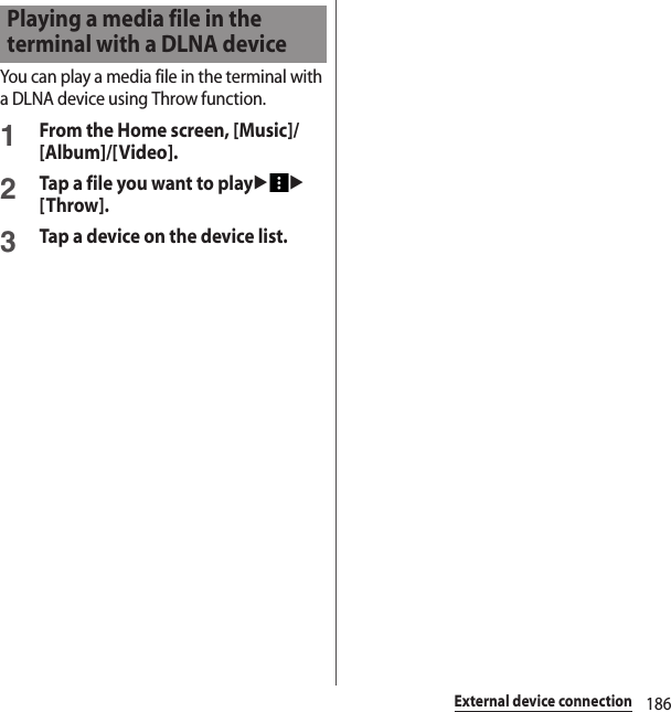 186External device connectionYou can play a media file in the terminal with a DLNA device using Throw function.1From the Home screen, [Music]/[Album]/[Video].2Tap a file you want to playuu[Throw].3Tap a device on the device list.Playing a media file in the terminal with a DLNA device