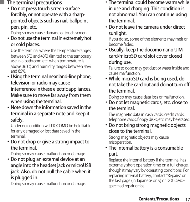 17Contents/Precautions■ The terminal precautions･Do not press touch screen surface forcibly, or not operate with a sharp-pointed objects such as nail, ballpoint pen, pin, etc.Doing so may cause damage of touch screen.･Do not use the terminal in extremely hot or cold places.Use the terminal where the temperature ranges between 5℃ and 40℃ (limited to the temporary use in a bathroom etc. when temperature is above 36℃) and humidity ranges between 45% and 85%.･Using the terminal near land-line phone, television or radio may cause interference in these electric appliances. Make sure to move far away from them when using the terminal.･Note down the information saved in the terminal in a separate note and keep it safely.Under no condition will DOCOMO be held liable for any damaged or lost data saved in the terminal.･Do not drop or give a strong impact to the terminal.Doing so may cause malfunction or damage.･Do not plug an external device at an angle into the headset jack or microUSB jack. Also, do not pull the cable when it is plugged in.Doing so may cause malfunction or damage.･The terminal could become warm while in use and charging. This condition is not abnormal. You can continue using the terminal.･Do not leave the camera under direct sunlight.If you do so, some of the elements may melt or become faded.･Usually, keep the docomo nano UIM card/microSD card slot cover closed during use.Failure to do so may get dust or water inside and cause malfunction.･While microSD card is being used, do not take the card out and do not turn off the terminal.Doing so may cause data loss or malfunction.･Do not let magnetic cards, etc. close to the terminal.The magnetic data in cash cards, credit cards, telephone cards, floppy disks, etc. may be erased.･Do not bring strong magnetic objects close to the terminal.Strong magnetic objects may cause misoperation.･The internal battery is a consumable part.Replace the internal battery if the terminal has extremely short operation time on a full charge, though it may vary by operating conditions. For replacing internal battery, contact &quot;Repairs&quot; on the last page (in Japanese only) or DOCOMO-specified repair office.