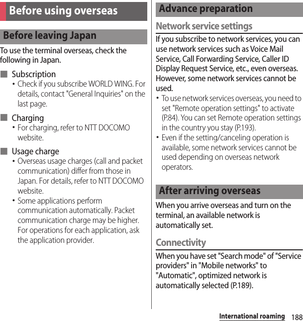 188International roamingTo use the terminal overseas, check the following in Japan.■ Subscription･Check if you subscribe WORLD WING. For details, contact &quot;General Inquiries&quot; on the last page.■ Charging･For charging, refer to NTT DOCOMO website.■ Usage charge･Overseas usage charges (call and packet communication) differ from those in Japan. For details, refer to NTT DOCOMO website.･Some applications perform communication automatically. Packet communication charge may be higher. For operations for each application, ask the application provider.Network service settingsIf you subscribe to network services, you can use network services such as Voice Mail Service, Call Forwarding Service, Caller ID Display Request Service, etc., even overseas. However, some network services cannot be used.･To use network services overseas, you need to set &quot;Remote operation settings&quot; to activate (P.84). You can set Remote operation settings in the country you stay (P.193).･Even if the setting/canceling operation is available, some network services cannot be used depending on overseas network operators.When you arrive overseas and turn on the terminal, an available network is automatically set.ConnectivityWhen you have set &quot;Search mode&quot; of &quot;Service providers&quot; in &quot;Mobile networks&quot; to &quot;Automatic&quot;, optimized network is automatically selected (P.189).Before using overseasBefore leaving JapanAdvance preparationAfter arriving overseas