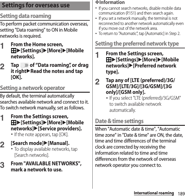 189International roamingSetting data roamingTo perform packet communication overseas, setting &quot;Data roaming&quot; to ON in Mobile networks is required.1From the Home screen, u[Settings]u[More]u[Mobile networks].2Tap   of “Data roaming”, or drag it rightuRead the notes and tap [OK].Setting a network operatorBy default, the terminal automatically searches available network and connect to it. To switch network manually, set as follows.1From the Settings screen, u[Settings]u[More]u[Mobile networks]u[Service providers].･If the note appears, tap [OK].2[Search mode]u[Manual].･To display available networks, tap [Search networks].3From &quot;AVAILABLE NETWORKS&quot;, mark a network to use.❖Information･If you cannot search networks, disable mobile data communication (P.151) and then search again.･If you set a network manually, the terminal is not reconnected to another network automatically even if you move out of the network area.･To return to &quot;Automatic&quot;, tap [Automatic] in Step 2.Setting the preferred network type1From the Settings screen, u[Settings]u[More]u[Mobile networks]u[Preferred network type].2Tap any of [LTE (preferred)/3G/GSM]/[LTE/3G]/[3G/GSM]/[3G only]/[GSM only].･If you select &quot;LTE (preferred)/3G/GSM&quot; to switch available network automatically.Date &amp; time settingsWhen &quot;Automatic date &amp; time&quot;, &quot;Automatic time zone&quot; in &quot;Date &amp; time&quot; are ON, the date, time and time differences of the terminal clock are corrected by receiving the information related to time and time differences from the network of overseas network operator you connect to. Settings for overseas use