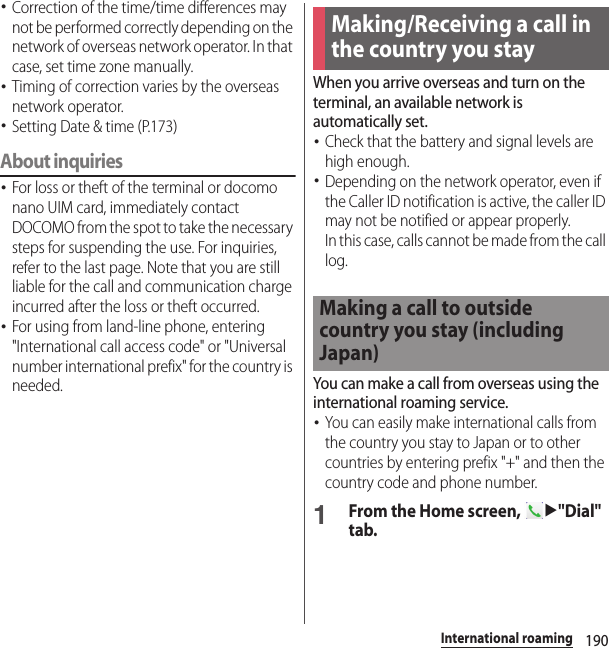 190International roaming･Correction of the time/time differences may not be performed correctly depending on the network of overseas network operator. In that case, set time zone manually.･Timing of correction varies by the overseas network operator.･Setting Date &amp; time (P.173)About inquiries･For loss or theft of the terminal or docomo nano UIM card, immediately contact DOCOMO from the spot to take the necessary steps for suspending the use. For inquiries, refer to the last page. Note that you are still liable for the call and communication charge incurred after the loss or theft occurred.･For using from land-line phone, entering &quot;International call access code&quot; or &quot;Universal number international prefix&quot; for the country is needed.When you arrive overseas and turn on the terminal, an available network is automatically set.･Check that the battery and signal levels are high enough.･Depending on the network operator, even if the Caller ID notification is active, the caller ID may not be notified or appear properly.In this case, calls cannot be made from the call log.You can make a call from overseas using the international roaming service.･You can easily make international calls from the country you stay to Japan or to other countries by entering prefix &quot;+&quot; and then the country code and phone number.1From the Home screen, u&quot;Dial&quot; tab.Making/Receiving a call in the country you stayMaking a call to outside country you stay (including Japan)