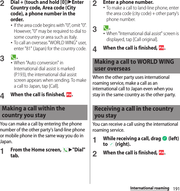 191International roaming2Dial + (touch and hold [0])uEnter Country code, Area code (City code), a phone number in the order.･If the area code begins with &quot;0&quot;, omit &quot;0&quot;. However, &quot;0&quot; may be required to dial to some country or area such as Italy.･To call an overseas &quot;WORLD WING&quot; user, enter &quot;81&quot; (Japan) for the country code.3.･When &quot;Auto conversion&quot; in International dial assist is marked (P.193), the international dial assist screen appears when sending. To make a call to Japan, tap [Call].4When the call is finished,  .You can make a call by entering the phone number of the other party&apos;s land-line phone or mobile phone in the same way you do in Japan.1From the Home screen, u&quot;Dial&quot; tab.2Enter a phone number.･To make a call to land-line phone, enter the area code (city code) + other party&apos;s phone number.3.･When &quot;International dial assist&quot; screen is displayed, tap [Call original].4When the call is finished,  .When the other party uses international roaming service, make a call as an international call to Japan even when you stay in the same country as the other party.You can receive a call using the international roaming service.1While receiving a call, drag   (left) to  (right).2When the call is finished,  .Making a call within the country you stayMaking a call to WORLD WING user overseasReceiving a call in the country you stay