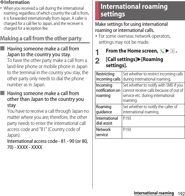 192International roaming❖Information･When you received a call during the international roaming, regardless of which country the call is from, it is forwarded internationally from Japan. A caller is charged for a call fee to Japan, and the receiver is charged for a reception fee.Making a call from the other party■ Having someone make a call from Japan to the country you stay.To have the other party make a call from a land-line phone or mobile phone in Japan to the terminal in the country you stay, the other party only needs to dial the phone number as in Japan.■ Having someone make a call from other than Japan to the country you stayYou have to receive a call through Japan no matter where you are; therefore, the other party needs to enter the international call access code and &quot;81&quot; (Country code of Japan).International access code - 81 - 90 (or 80, 70) - XXXX - XXXXMake settings for using international roaming or international calls.･For some overseas network operators, settings may not be made.1From the Home screen, u.2[Call settings]u[Roaming settings].International roaming settingsRestricting incoming callsSet whether to restrict incoming calls during international roaming.Incoming notification on roamingSet whether to notify with SMS if you cannot receive calls because of out of service etc. during international roaming.Roaming guidanceSet whether to notify the caller of international roaming.International dial assistP. 1 9 3Network serviceP. 1 9 3