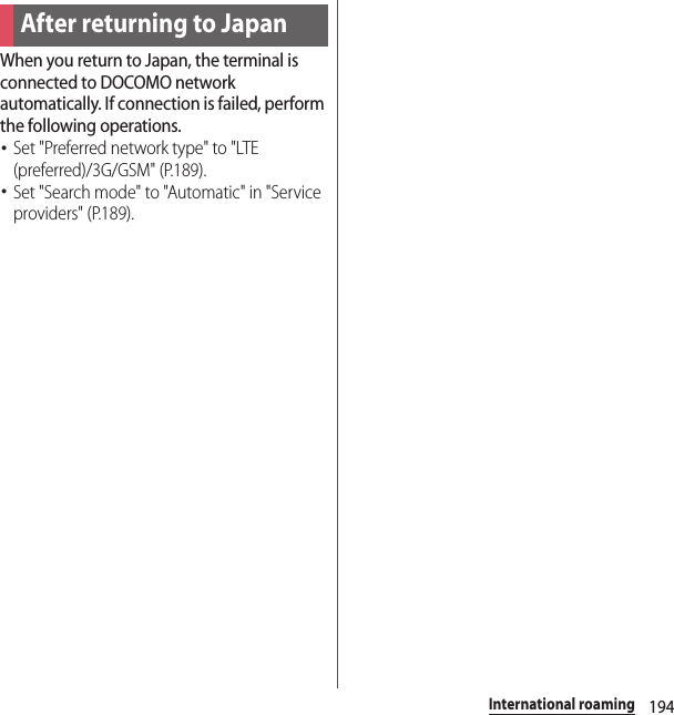 194International roamingWhen you return to Japan, the terminal is connected to DOCOMO network automatically. If connection is failed, perform the following operations.･Set &quot;Preferred network type&quot; to &quot;LTE (preferred)/3G/GSM&quot; (P.189).･Set &quot;Search mode&quot; to &quot;Automatic&quot; in &quot;Service providers&quot; (P.189).After returning to Japan