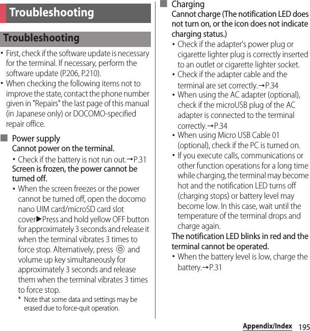 195Appendix/IndexAppendix/Index･First, check if the software update is necessary for the terminal. If necessary, perform the software update (P.206, P.210).･When checking the following items not to improve the state, contact the phone number given in &quot;Repairs&quot; the last page of this manual (in Japanese only) or DOCOMO-specified repair office.■ Power supplyCannot power on the terminal.･Check if the battery is not run out.→P.31Screen is frozen, the power cannot be turned off.･When the screen freezes or the power cannot be turned off, open the docomo nano UIM card/microSD card slot coveruPress and hold yellow OFF button for approximately 3 seconds and release it when the terminal vibrates 3 times to force stop. Alternatively, press P and volume up key simultaneously for approximately 3 seconds and release them when the terminal vibrates 3 times to force stop.* Note that some data and settings may be erased due to force-quit operation.■ ChargingCannot charge (The notification LED does not turn on, or the icon does not indicate charging status.)･Check if the adapter&apos;s power plug or cigarette lighter plug is correctly inserted to an outlet or cigarette lighter socket.･Check if the adapter cable and the terminal are set correctly.→P.34･When using the AC adapter (optional), check if the microUSB plug of the AC adapter is connected to the terminal correctly.→P.34･When using Micro USB Cable 01 (optional), check if the PC is turned on.･If you execute calls, communications or other function operations for a long time while charging, the terminal may become hot and the notification LED turns off (charging stops) or battery level may become low. In this case, wait until the temperature of the terminal drops and charge again.The notification LED blinks in red and the terminal cannot be operated.･When the battery level is low, charge the battery.→P.31TroubleshootingTroubleshooting