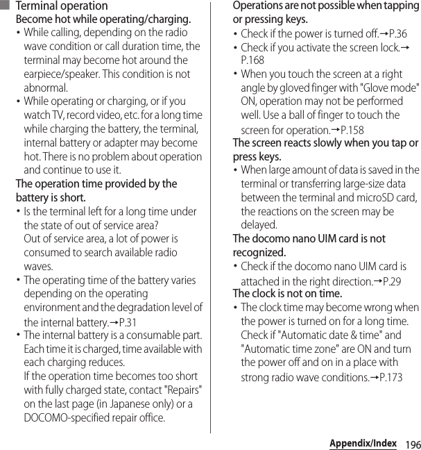 196Appendix/Index■ Terminal operationBecome hot while operating/charging.･While calling, depending on the radio wave condition or call duration time, the terminal may become hot around the earpiece/speaker. This condition is not abnormal.･While operating or charging, or if you watch TV, record video, etc. for a long time while charging the battery, the terminal, internal battery or adapter may become hot. There is no problem about operation and continue to use it.The operation time provided by the battery is short.･Is the terminal left for a long time under the state of out of service area?Out of service area, a lot of power is consumed to search available radio waves.･The operating time of the battery varies depending on the operating environment and the degradation level of the internal battery.→P.31･The internal battery is a consumable part. Each time it is charged, time available with each charging reduces.If the operation time becomes too short with fully charged state, contact &quot;Repairs&quot; on the last page (in Japanese only) or a DOCOMO-specified repair office.Operations are not possible when tapping or pressing keys.･Check if the power is turned off.→P.36･Check if you activate the screen lock.→P.168･When you touch the screen at a right angle by gloved finger with &quot;Glove mode&quot; ON, operation may not be performed well. Use a ball of finger to touch the screen for operation.→P.158The screen reacts slowly when you tap or press keys.･When large amount of data is saved in the terminal or transferring large-size data between the terminal and microSD card, the reactions on the screen may be delayed.The docomo nano UIM card is not recognized.･Check if the docomo nano UIM card is attached in the right direction.→P.29The clock is not on time.･The clock time may become wrong when the power is turned on for a long time. Check if &quot;Automatic date &amp; time&quot; and &quot;Automatic time zone&quot; are ON and turn the power off and on in a place with strong radio wave conditions.→P.173