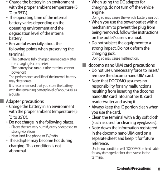 18Contents/Precautions･Charge the battery in an environment with the proper ambient temperature (5℃ to 35℃).･The operating time of the internal battery varies depending on the operating environment and the degradation level of the internal battery.･Be careful especially about the following points when preserving the terminal.- The battery is fully charged (immediately after the charging is complete)- The battery has run out (the terminal cannot power on)The performance and life of the internal battery may deteriorate.It is recommended that you store the battery with the remaining battery level of about 40% as a guide.■ Adapter precautions･Charge the battery in an environment with the proper ambient temperature (5℃ to 35℃).･Do not charge in the following places.- Places that are very humid, dusty or exposed to strong vibrations- Near land-line phone or TV/radio･The adapter may become hot during charging. This condition is not abnormal.･When using the DC adapter for charging, do not turn off the vehicle engine.Doing so may cause the vehicle battery run out.･When you use the power outlet with a mechanism to prevent the plug from being removed, follow the instructions on the outlet&apos;s user&apos;s manual.･Do not subject the equipment to a strong impact. Do not deform the charging jack.Doing so may cause malfunction.■ docomo nano UIM card precautions･Do not use unnecessary force to insert/remove the docomo nano UIM card.･Note that DOCOMO assumes no responsibility for any malfunctions resulting from inserting the docomo nano UIM card into another IC card reader/writer and using it.･Always keep the IC portion clean when you use the card.･Clean the terminal with a dry soft cloth (such as used for cleaning eyeglasses).･Note down the information registered in the docomo nano UIM card on a separate sheet and keep it for future reference.Under no condition will DOCOMO be held liable for any damaged or lost data saved in the terminal.