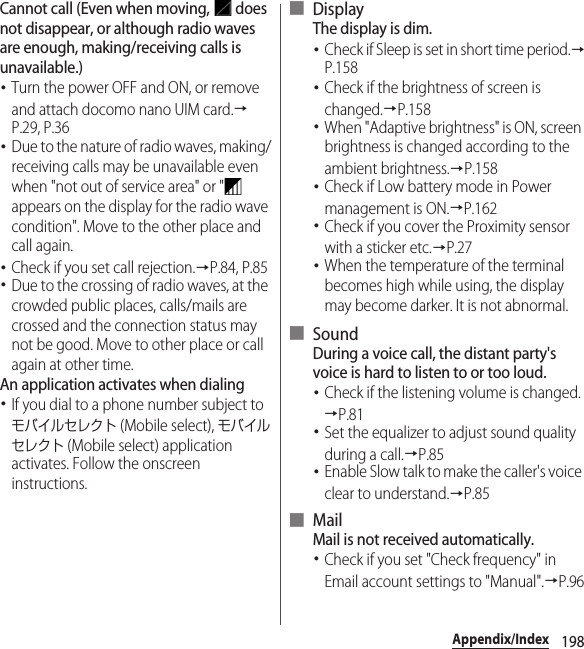 198Appendix/IndexCannot call (Even when moving,   does not disappear, or although radio waves are enough, making/receiving calls is unavailable.)･Turn the power OFF and ON, or remove and attach docomo nano UIM card.→P.29, P.36･Due to the nature of radio waves, making/receiving calls may be unavailable even when &quot;not out of service area&quot; or &quot;  appears on the display for the radio wave condition&quot;. Move to the other place and call again.･Check if you set call rejection.→P.84, P.85･Due to the crossing of radio waves, at the crowded public places, calls/mails are crossed and the connection status may not be good. Move to other place or call again at other time.An application activates when dialing･If you dial to a phone number subject to モバイルセレクト (Mobile select), モバイルセレクト (Mobile select) application activates. Follow the onscreen instructions.■ DisplayThe display is dim.･Check if Sleep is set in short time period.→P.158･Check if the brightness of screen is changed.→P.158･When &quot;Adaptive brightness&quot; is ON, screen brightness is changed according to the ambient brightness.→P.158･Check if Low battery mode in Power management is ON.→P.162･Check if you cover the Proximity sensor with a sticker etc.→P.27･When the temperature of the terminal becomes high while using, the display may become darker. It is not abnormal.■ SoundDuring a voice call, the distant party&apos;s voice is hard to listen to or too loud.･Check if the listening volume is changed.→P.81･Set the equalizer to adjust sound quality during a call.→P.85･Enable Slow talk to make the caller&apos;s voice clear to understand.→P.85■ MailMail is not received automatically.･Check if you set &quot;Check frequency&quot; in Email account settings to &quot;Manual&quot;.→P.96