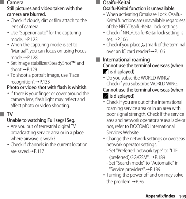 199Appendix/Index■ CameraStill pictures and video taken with the camera are blurred.･Check if clouds, dirt or film attach to the lens of camera.･Use &quot;Superior auto&quot; for the capturing mode.→P.123･When the capturing mode is set to &quot;Manual&quot;, you can focus on using Focus mode.→P.128･Set Image stabilizer/SteadyShot™ and shoot.→P.129･To shoot a portrait image, use &quot;Face recognition&quot;.→P.133Photo or video shot with flash is whitish.･If there is your finger or cover around the camera lens, flash light may reflect and affect photo or video shooting.■ TVUnable to watching Full seg/1Seg.･Are you out of terrestrial digital TV broadcasting service area or in a place where airwave is weak?･Check if channels in the current location are saved.→P.117■ Osaifu-KeitaiOsaifu-Keitai function is unavailable.･When activating Omakase Lock, Osaifu-Keitai functions are unavailable regardless of the NFC/Osaifu-Keitai lock settings.･Check if NFC/Osaifu-Keitai lock setting is set.→P.106･Check if you place   mark of the terminal over an IC card reader?→P.106■ International roamingCannot use the terminal overseas (when  is displayed)･Do you subscribe WORLD WING?Check if you subscribe WORLD WING.Cannot use the terminal overseas (when  is displayed)･Check if you are out of the international roaming service area or in an area with poor signal strength. Check if the service area and network operator are available or not, refer to DOCOMO International Services Website.･Change the network settings or overseas network operator settings.- Set &quot;Preferred network type&quot; to &quot;LTE (preferred)/3G/GSM&quot;. →P.189- Set &quot;Search mode&quot; to &quot;Automatic&quot; in &quot;Service providers&quot;.→P.189･Turning the power off and on may solve the problem.→P.36