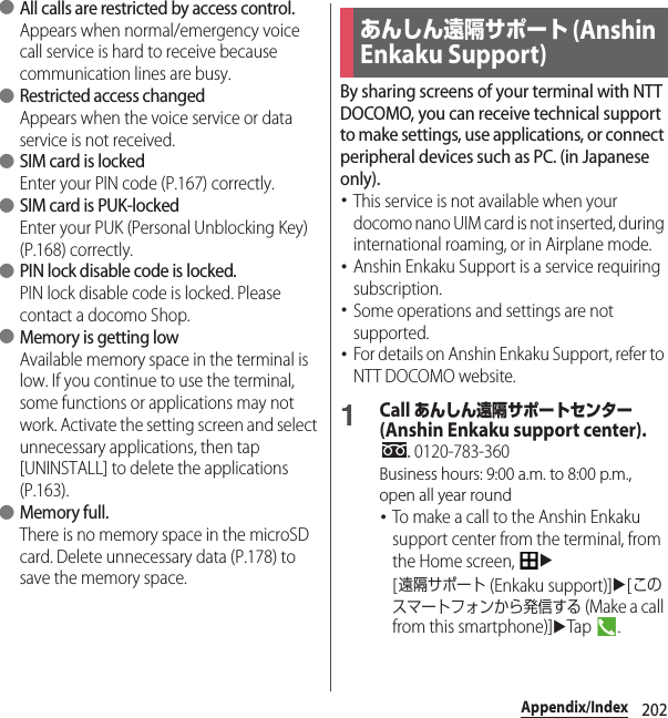 202Appendix/Index ●All calls are restricted by access control.Appears when normal/emergency voice call service is hard to receive because communication lines are busy. ●Restricted access changedAppears when the voice service or data service is not received. ●SIM card is lockedEnter your PIN code (P.167) correctly. ●SIM card is PUK-lockedEnter your PUK (Personal Unblocking Key) (P.168) correctly. ●PIN lock disable code is locked.PIN lock disable code is locked. Please contact a docomo Shop. ●Memory is getting lowAvailable memory space in the terminal is low. If you continue to use the terminal, some functions or applications may not work. Activate the setting screen and select unnecessary applications, then tap [UNINSTALL] to delete the applications (P.163). ●Memory full.There is no memory space in the microSD card. Delete unnecessary data (P.178) to save the memory space.By sharing screens of your terminal with NTT DOCOMO, you can receive technical support to make settings, use applications, or connect peripheral devices such as PC. (in Japanese only).･This service is not available when your docomo nano UIM card is not inserted, during international roaming, or in Airplane mode.･Anshin Enkaku Support is a service requiring subscription.･Some operations and settings are not supported.･For details on Anshin Enkaku Support, refer to NTT DOCOMO website.1Call あんしん遠隔サポートセンター (Anshin Enkaku support center). 0120-783-360Business hours: 9:00 a.m. to 8:00 p.m., open all year round･To make a call to the Anshin Enkaku support center from the terminal, from the Home screen, u[遠隔サポート (Enkaku support)]u[このスマートフォンから発信する (Make a call from this smartphone)]uTap .あんしん遠隔サポート (Anshin Enkaku Support)