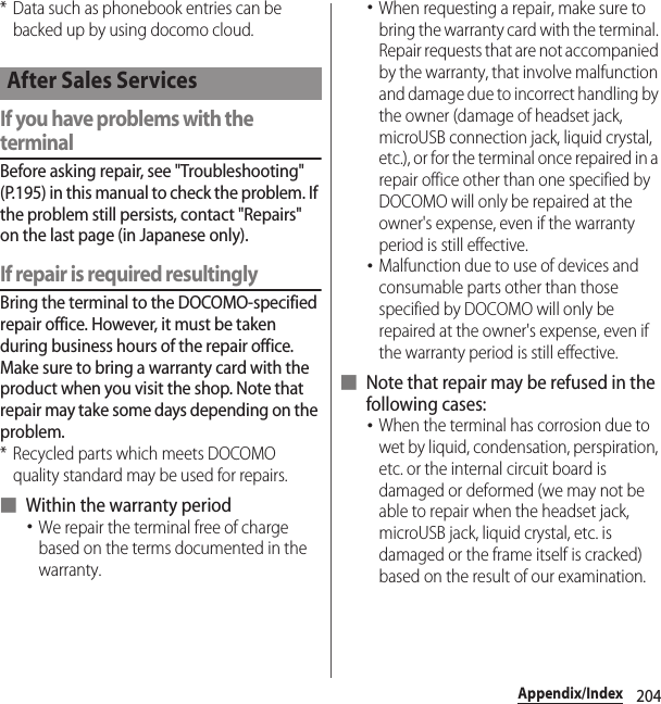 204Appendix/Index* Data such as phonebook entries can be backed up by using docomo cloud.If you have problems with the terminalBefore asking repair, see &quot;Troubleshooting&quot; (P.195) in this manual to check the problem. If the problem still persists, contact &quot;Repairs&quot; on the last page (in Japanese only).If repair is required resultinglyBring the terminal to the DOCOMO-specified repair office. However, it must be taken during business hours of the repair office. Make sure to bring a warranty card with the product when you visit the shop. Note that repair may take some days depending on the problem.* Recycled parts which meets DOCOMO quality standard may be used for repairs.■ Within the warranty period･We repair the terminal free of charge based on the terms documented in the warranty.･When requesting a repair, make sure to bring the warranty card with the terminal. Repair requests that are not accompanied by the warranty, that involve malfunction and damage due to incorrect handling by the owner (damage of headset jack, microUSB connection jack, liquid crystal, etc.), or for the terminal once repaired in a repair office other than one specified by DOCOMO will only be repaired at the owner&apos;s expense, even if the warranty period is still effective.･Malfunction due to use of devices and consumable parts other than those specified by DOCOMO will only be repaired at the owner&apos;s expense, even if the warranty period is still effective.■ Note that repair may be refused in the following cases:･When the terminal has corrosion due to wet by liquid, condensation, perspiration, etc. or the internal circuit board is damaged or deformed (we may not be able to repair when the headset jack, microUSB jack, liquid crystal, etc. is damaged or the frame itself is cracked) based on the result of our examination.After Sales Services