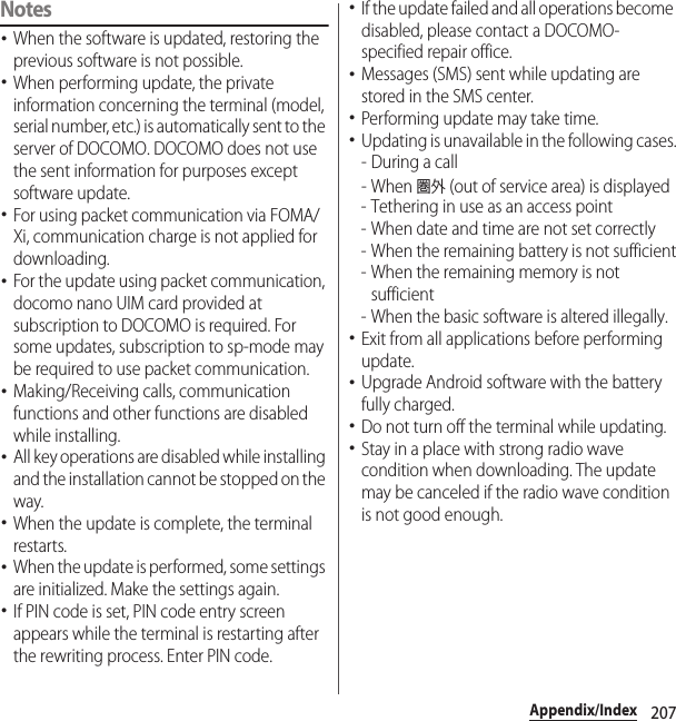 207Appendix/IndexNotes･When the software is updated, restoring the previous software is not possible.･When performing update, the private information concerning the terminal (model, serial number, etc.) is automatically sent to the server of DOCOMO. DOCOMO does not use the sent information for purposes except software update.･For using packet communication via FOMA/Xi, communication charge is not applied for downloading.･For the update using packet communication, docomo nano UIM card provided at subscription to DOCOMO is required. For some updates, subscription to sp-mode may be required to use packet communication.･Making/Receiving calls, communication functions and other functions are disabled while installing.･All key operations are disabled while installing and the installation cannot be stopped on the way.･When the update is complete, the terminal restarts.･When the update is performed, some settings are initialized. Make the settings again.･If PIN code is set, PIN code entry screen appears while the terminal is restarting after the rewriting process. Enter PIN code.･If the update failed and all operations become disabled, please contact a DOCOMO-specified repair office.･Messages (SMS) sent while updating are stored in the SMS center.･Performing update may take time.･Updating is unavailable in the following cases.-During a call- When 圏外 (out of service area) is displayed- Tethering in use as an access point- When date and time are not set correctly- When the remaining battery is not sufficient- When the remaining memory is not sufficient- When the basic software is altered illegally.･Exit from all applications before performing update.･Upgrade Android software with the battery fully charged.･Do not turn off the terminal while updating.･Stay in a place with strong radio wave condition when downloading. The update may be canceled if the radio wave condition is not good enough.