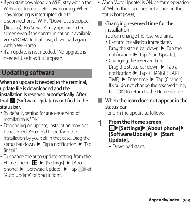 208Appendix/Index･If you start download via Wi-Fi, stay within the Wi-Fi area to complete downloading. When downloading is interrupted due to disconnection of Wi-Fi, &quot;Download stopped.【Reason】No Service&quot; may appear on the screen even if the communication is available via Xi/FOMA. In that case, download again within Wi-Fi area.･If an update is not needed, &quot;No upgrade is needed. Use it as it is.&quot; appears.When an update is needed to the terminal, update file is downloaded and the installation is reserved automatically. After that   (Software Update) is notified in the status bar.･By default, setting for auto-reserving of installation is &quot;ON&quot;.･Depending on update, installation may not be reserved. You need to perform the installation by yourself in that case. Drag the status bar down$u$Tap a notification$u$Tap [install].･To change the auto-update setting, from the Home screen, $u$[Settings]$u$[About phone]$u$[Software Update]$u$Tap  of &quot;Auto Update&quot; or drag it right.･When &quot;Auto Update&quot; is ON, perform operation of &quot;When the icon does not appear in the status bar&quot; (P.208).■ Changing reserved time for the installationYou can change the reserved time.･Perform installation immediatelyDrag the status bar down$u$Tap the notification$u$Tap [Start Update].･Changing the reserved timeDrag the status bar down$u$Tap a notification$u$Tap [CHANGE START TIME]$u$Enter time$u$Tap [Change].If you do not change the reserved time, tap [OK] to return to the Home secreen.■ When the icon does not appear in the status barPerform the update as follows.1From the Home screen, u[Settings]u[About phone]u[Software Update]$u$[Start Update].･Download starts.Updating software