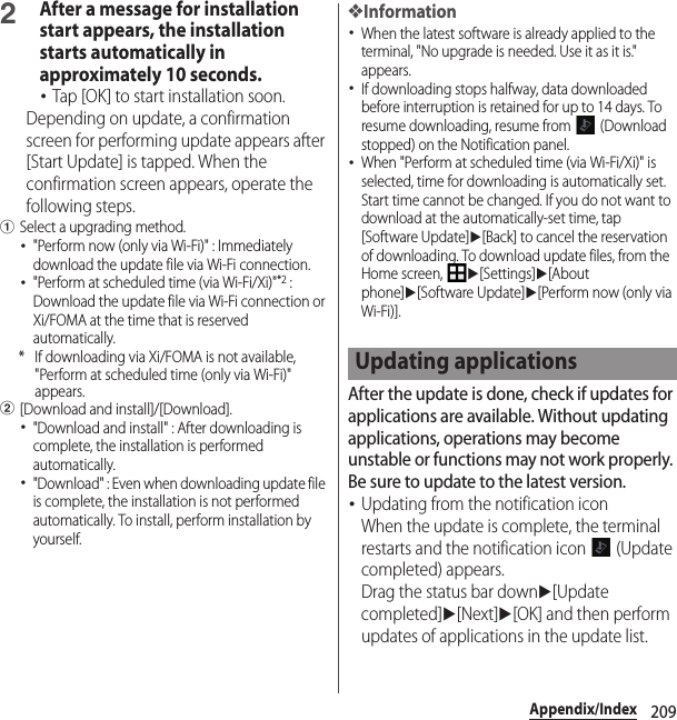 209Appendix/Index2After a message for installation start appears, the installation starts automatically in approximately 10 seconds.･Tap [OK] to start installation soon.Depending on update, a confirmation screen for performing update appears after [Start Update] is tapped. When the confirmation screen appears, operate the following steps.aSelect a upgrading method.･&quot;Perform now (only via Wi-Fi)&quot; : Immediately download the update file via Wi-Fi connection.･&quot;Perform at scheduled time (via Wi-Fi/Xi)&quot;*2 : Download the update file via Wi-Fi connection or Xi/FOMA at the time that is reserved automatically.* If downloading via Xi/FOMA is not available, &quot;Perform at scheduled time (only via Wi-Fi)&quot; appears.b[Download and install]/[Download].･&quot;Download and install&quot; : After downloading is complete, the installation is performed automatically.･&quot;Download&quot; : Even when downloading update file is complete, the installation is not performed automatically. To install, perform installation by yourself.❖Information･When the latest software is already applied to the terminal, &quot;No upgrade is needed. Use it as it is.&quot; appears.･If downloading stops halfway, data downloaded before interruption is retained for up to 14 days. To resume downloading, resume from   (Download stopped) on the Notification panel.･When &quot;Perform at scheduled time (via Wi-Fi/Xi)&quot; is selected, time for downloading is automatically set. Start time cannot be changed. If you do not want to download at the automatically-set time, tap [Software Update]u[Back] to cancel the reservation of downloading. To download update files, from the Home screen, u[Settings]u[About phone]u[Software Update]u[Perform now (only via Wi-Fi)].After the update is done, check if updates for applications are available. Without updating applications, operations may become unstable or functions may not work properly. Be sure to update to the latest version.･Updating from the notification iconWhen the update is complete, the terminal restarts and the notification icon   (Update completed) appears.Drag the status bar downu[Update completed]u[Next]u[OK] and then perform updates of applications in the update list.Updating applications