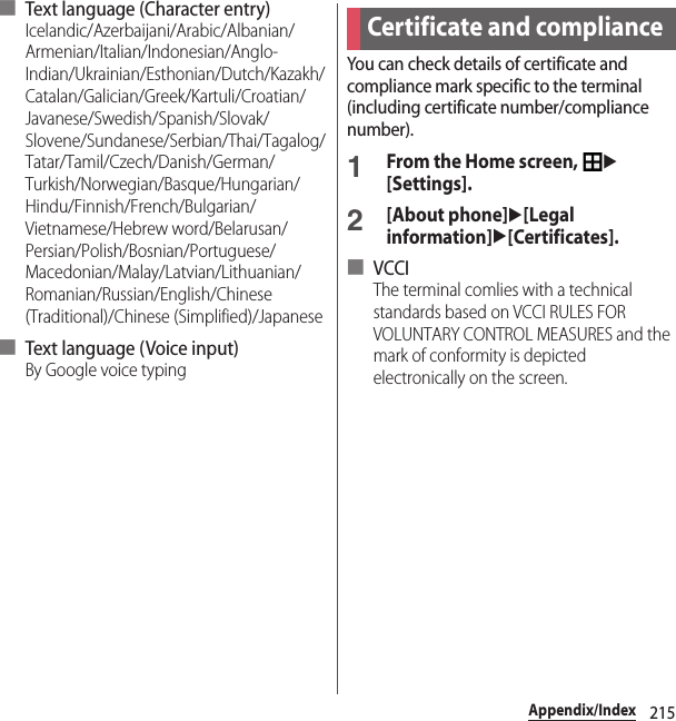 215Appendix/Index■ Text language (Character entry)Icelandic/Azerbaijani/Arabic/Albanian/Armenian/Italian/Indonesian/Anglo-Indian/Ukrainian/Esthonian/Dutch/Kazakh/Catalan/Galician/Greek/Kartuli/Croatian/Javanese/Swedish/Spanish/Slovak/Slovene/Sundanese/Serbian/Thai/Tagalog/Tatar/Tamil/Czech/Danish/German/Turkish/Norwegian/Basque/Hungarian/Hindu/Finnish/French/Bulgarian/Vietnamese/Hebrew word/Belarusan/Persian/Polish/Bosnian/Portuguese/Macedonian/Malay/Latvian/Lithuanian/Romanian/Russian/English/Chinese (Traditional)/Chinese (Simplified)/Japanese■ Text language ( Voice input)By Google voice typingYou can check details of certificate and compliance mark specific to the terminal (including certificate number/compliance number).1From the Home screen, u[Settings].2[About phone]u[Legal information]u[Certificates].■ VCCIThe terminal comlies with a technical standards based on VCCI RULES FOR VOLUNTARY CONTROL MEASURES and the mark of conformity is depicted electronically on the screen.Certificate and compliance