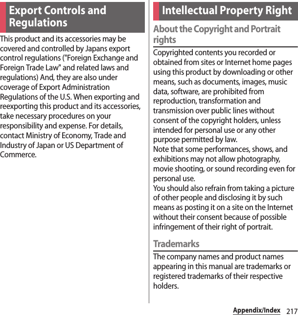 217Appendix/IndexThis product and its accessories may be covered and controlled by Japans export control regulations (&quot;Foreign Exchange and Foreign Trade Law&quot; and related laws and regulations) And, they are also under coverage of Export Administration Regulations of the U.S. When exporting and reexporting this product and its accessories, take necessary procedures on your responsibility and expense. For details, contact Ministry of Economy, Trade and Industry of Japan or US Department of Commerce.About the Copyright and Portrait rightsCopyrighted contents you recorded or obtained from sites or Internet home pages using this product by downloading or other means, such as documents, images, music data, software, are prohibited from reproduction, transformation and transmission over public lines without consent of the copyright holders, unless intended for personal use or any other purpose permitted by law.Note that some performances, shows, and exhibitions may not allow photography, movie shooting, or sound recording even for personal use.You should also refrain from taking a picture of other people and disclosing it by such means as posting it on a site on the Internet without their consent because of possible infringement of their right of portrait.TrademarksThe company names and product names appearing in this manual are trademarks or registered trademarks of their respective holders.Export Controls and RegulationsIntellectual Property Right