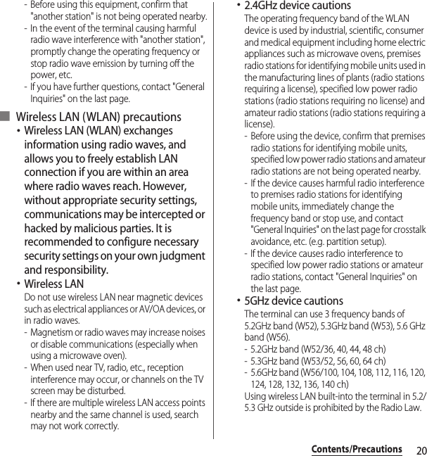 20Contents/Precautions- Before using this equipment, confirm that &quot;another station&quot; is not being operated nearby.- In the event of the terminal causing harmful radio wave interference with &quot;another station&quot;, promptly change the operating frequency or stop radio wave emission by turning off the power, etc.- If you have further questions, contact &quot;General Inquiries&quot; on the last page.■ Wireless LAN (WLAN) precautions･Wireless LAN (WLAN) exchanges information using radio waves, and allows you to freely establish LAN connection if you are within an area where radio waves reach. However, without appropriate security settings, communications may be intercepted or hacked by malicious parties. It is recommended to configure necessary security settings on your own judgment and responsibility.･Wireless LANDo not use wireless LAN near magnetic devices such as electrical appliances or AV/OA devices, or in radio waves.- Magnetism or radio waves may increase noises or disable communications (especially when using a microwave oven).- When used near TV, radio, etc., reception interference may occur, or channels on the TV screen may be disturbed.- If there are multiple wireless LAN access points nearby and the same channel is used, search may not work correctly.･2.4GHz device cautionsThe operating frequency band of the WLAN device is used by industrial, scientific, consumer and medical equipment including home electric appliances such as microwave ovens, premises radio stations for identifying mobile units used in the manufacturing lines of plants (radio stations requiring a license), specified low power radio stations (radio stations requiring no license) and amateur radio stations (radio stations requiring a license).- Before using the device, confirm that premises radio stations for identifying mobile units, specified low power radio stations and amateur radio stations are not being operated nearby.- If the device causes harmful radio interference to premises radio stations for identifying mobile units, immediately change the frequency band or stop use, and contact &quot;General Inquiries&quot; on the last page for crosstalk avoidance, etc. (e.g. partition setup).- If the device causes radio interference to specified low power radio stations or amateur radio stations, contact &quot;General Inquiries&quot; on the last page.･5GHz device cautionsThe terminal can use 3 frequency bands of 5.2GHz band (W52), 5.3GHz band (W53), 5.6 GHz band (W56).- 5.2GHz band (W52/36, 40, 44, 48 ch)- 5.3GHz band (W53/52, 56, 60, 64 ch)- 5.6GHz band (W56/100, 104, 108, 112, 116, 120, 124, 128, 132, 136, 140 ch)Using wireless LAN built-into the terminal in 5.2/5.3 GHz outside is prohibited by the Radio Law.