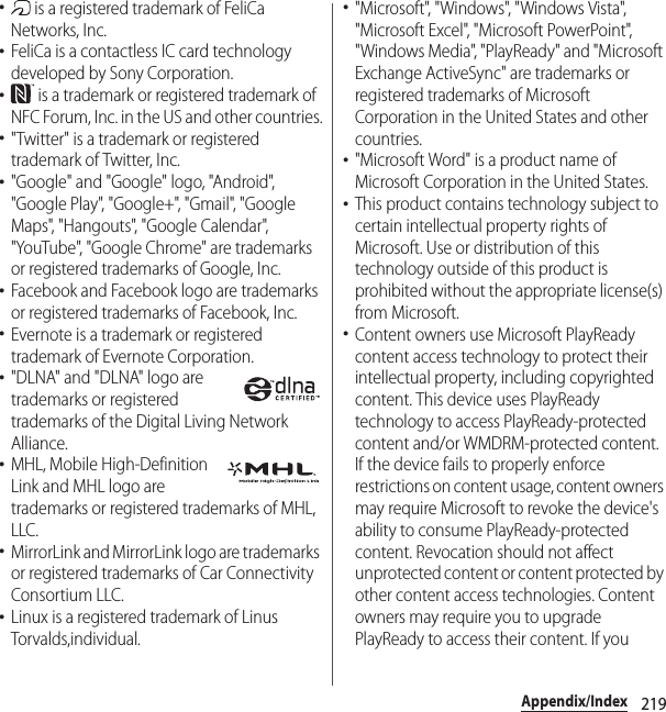 219Appendix/Index･ is a registered trademark of FeliCa Networks, Inc.･FeliCa is a contactless IC card technology developed by Sony Corporation.･ is a trademark or registered trademark of NFC Forum, Inc. in the US and other countries.･&quot;Twitter&quot; is a trademark or registered trademark of Twitter, Inc.･&quot;Google&quot; and &quot;Google&quot; logo, &quot;Android&quot;, &quot;Google Play&quot;, &quot;Google+&quot;, &quot;Gmail&quot;, &quot;Google Maps&quot;, &quot;Hangouts&quot;, &quot;Google Calendar&quot;, &quot;YouTube&quot;, &quot;Google Chrome&quot; are trademarks or registered trademarks of Google, Inc.･Facebook and Facebook logo are trademarks or registered trademarks of Facebook, Inc.･Evernote is a trademark or registered trademark of Evernote Corporation.･&quot;DLNA&quot; and &quot;DLNA&quot; logo are trademarks or registered trademarks of the Digital Living Network Alliance.･MHL, Mobile High-Definition Link and MHL logo are trademarks or registered trademarks of MHL, LLC.･MirrorLink and MirrorLink logo are trademarks or registered trademarks of Car Connectivity Consortium LLC.･Linux is a registered trademark of Linus Torvalds,individual.･&quot;Microsoft&quot;, &quot;Windows&quot;, &quot;Windows Vista&quot;, &quot;Microsoft Excel&quot;, &quot;Microsoft PowerPoint&quot;, &quot;Windows Media&quot;, &quot;PlayReady&quot; and &quot;Microsoft Exchange ActiveSync&quot; are trademarks or registered trademarks of Microsoft Corporation in the United States and other countries.･&quot;Microsoft Word&quot; is a product name of Microsoft Corporation in the United States.･This product contains technology subject to certain intellectual property rights of Microsoft. Use or distribution of this technology outside of this product is prohibited without the appropriate license(s) from Microsoft.･Content owners use Microsoft PlayReady content access technology to protect their intellectual property, including copyrighted content. This device uses PlayReady technology to access PlayReady-protected content and/or WMDRM-protected content. If the device fails to properly enforce restrictions on content usage, content owners may require Microsoft to revoke the device&apos;s ability to consume PlayReady-protected content. Revocation should not affect unprotected content or content protected by other content access technologies. Content owners may require you to upgrade PlayReady to access their content. If you 