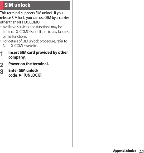 221Appendix/IndexThis terminal supports SIM unlock. If you release SIM lock, you can use SIM by a carrier other than NTT DOCOMO.･Available services and functions may be limited. DOCOMO is not liable to any failures or malfunctions.･For details of SIM unlock procedure, refer to NTT DOCOMO website.1Insert SIM card provided by other company.2Power on the terminal.3Enter SIM unlock code$u$[UNLOCK].SIM unlock