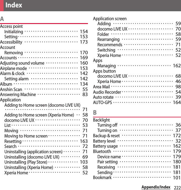 222Appendix/IndexAAccess pointInitializing･････････････････････････ 154Setting････････････････････････････ 153Accessibility･････････････････････････ 173AccountRemoving･････････････････････････ 170Accounts････････････････････････････ 169Adjusting sound volume･･･････････････ 160Airplane mode･･･････････････････････ 153Alarm &amp; clock････････････････････････ 142Setting alarm･･････････････････････ 142Album･･････････････････････････････ 134Anshin Scan･･････････････････････････ 55Answering Machine････････････････････ 83ApplicationAdding to Home screen (docomo LIVE UX)･･･････････････････････････････････ 71Adding to Home screen (Xperia Home)･･ 58docomo LIVE UX･････････････････････ 70List････････････････････････････････ 53Moving････････････････････････････ 71Moving to Home screen･･･････････････ 71Resetting･･････････････････････････ 163Search･････････････････････････････ 72Uninstalling (application screen)････････ 71Uninstalling (docomo LIVE UX)･････････ 69Uninstalling (Play Store)･･････････････ 103Uninstalling (Xperia Home)････････････ 58Xperia Home････････････････････････ 52Application screenAdding････････････････････････････ 59docomo LIVE UX･････････････････････ 70Folder･････････････････････････････ 58Rearranging････････････････････････ 59Recommends･･･････････････････････ 71Switching･･････････････････････････ 52Xperia Home････････････････････････ 52AppsManaging･････････････････････････ 162Apps buttondocomo LIVE UX･････････････････････ 68Xperia Home････････････････････････ 46Area Mail･････････････････････････････ 98Audio Recorder････････････････････････ 54Auto rotate･･･････････････････････････ 39AUTO-GPS･･･････････････････････････ 164BBacklightTurning off･････････････････････････ 36Turning on･････････････････････････ 37Backup &amp; reset･･･････････････････････ 172Battery level･･････････････････････････ 32Battery usage････････････････････････ 162Bluetooth･･･････････････････････････ 179Device name･･･････････････････････ 179Pair setting････････････････････････ 180Receiving･････････････････････････ 181Sending･･･････････････････････････ 181Bookmark･･･････････････････････････ 101Index