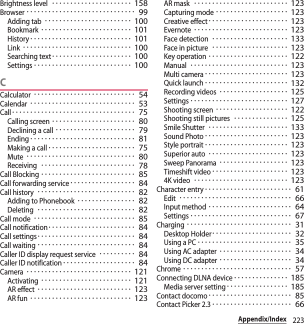 223Appendix/IndexBrightness level･･････････････････････ 158Browser･･････････････････････････････ 99Adding tab････････････････････････ 100Bookmark･････････････････････････ 101History････････････････････････････ 101Link･･････････････････････････････ 100Searching text･･････････････････････ 100Settings･･･････････････････････････ 100CCalculator････････････････････････････ 54Calendar･････････････････････････････ 53Call･･････････････････････････････････ 75Calling screen･･･････････････････････ 80Declining a call･･････････････････････ 79Ending･････････････････････････････ 81Making a call････････････････････････ 75Mute･･････････････････････････････ 80Receiving･･････････････････････････ 78Call Blocking･･････････････････････････ 85Call forwarding service･･････････････････ 84Call history･･･････････････････････････ 82Adding to Phonebook････････････････ 82Deleting･･･････････････････････････ 82Call mode････････････････････････････ 85Call notification････････････････････････ 84Call settings･･･････････････････････････ 84Call waiting･･･････････････････････････ 84Caller ID display request service･･････････ 84Caller ID notification････････････････････ 84Camera･････････････････････････････ 121Activating･････････････････････････ 121AR effect･･････････････････････････ 123AR fun････････････････････････････ 123AR mask･･････････････････････････ 123Capturing mode････････････････････ 123Creative effect･･････････････････････ 123Evernote･･････････････････････････ 123Face detection･････････････････････ 133Face in picture･････････････････････ 123Key operation･･････････････････････ 122Manual･･･････････････････････････ 123Multi camera･･･････････････････････ 123Quick launch･･･････････････････････ 132Recording videos･･･････････････････ 125Settings･･･････････････････････････ 127Shooting screen････････････････････ 122Shooting still pictures･･･････････････ 125Smile Shutter･･････････････････････ 133Sound Photo･･･････････････････････ 123Style portrait･･･････････････････････ 123Superior auto･･････････････････････ 123Sweep Panorama･･･････････････････ 123Timeshift video･････････････････････ 1234K video･･････････････････････････ 123Character entry････････････････････････ 61Edit･･･････････････････････････････ 66Input method･･･････････････････････ 64Settings････････････････････････････ 67Charging･････････････････････････････ 31Desktop Holder･･････････････････････ 32Using a PC･･････････････････････････ 35Using AC adapter････････････････････ 34Using DC adapter････････････････････ 34Chrome･･････････････････････････････ 57Connecting DLNA device･･･････････････ 185Media server setting･････････････････ 185Contact docomo･･･････････････････････ 85Contact Picker 2.3･･････････････････････ 66