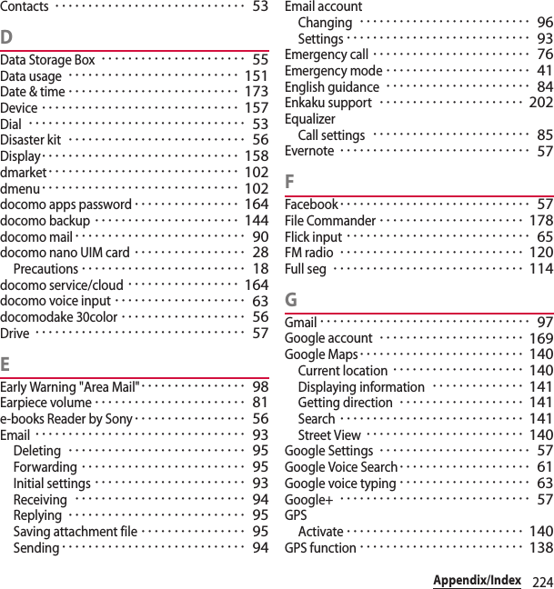 224Appendix/IndexContacts･････････････････････････････ 53DData Storage Box･･････････････････････ 55Data usage･･････････････････････････ 151Date &amp; time･･････････････････････････ 173Device･･････････････････････････････ 157Dial･････････････････････････････････ 53Disaster kit･･･････････････････････････ 56Display･･････････････････････････････ 158dmarket･････････････････････････････ 102dmenu･･････････････････････････････ 102docomo apps password････････････････ 164docomo backup･･････････････････････ 144docomo mail･･････････････････････････ 90docomo nano UIM card･････････････････ 28Precautions･････････････････････････ 18docomo service/cloud･････････････････ 164docomo voice input････････････････････ 63docomodake 30color･･･････････････････ 56Drive････････････････････････････････ 57EEarly Warning &quot;Area Mail&quot;････････････････ 98Earpiece volume･･･････････････････････ 81e-books Reader by Sony･････････････････ 56Email････････････････････････････････ 93Deleting･･･････････････････････････ 95Forwarding･････････････････････････ 95Initial settings･･･････････････････････ 93Receiving･･････････････････････････ 94Replying･･･････････････････････････ 95Saving attachment file････････････････ 95Sending････････････････････････････ 94Email accountChanging･･････････････････････････ 96Settings････････････････････････････ 93Emergency call････････････････････････ 76Emergency mode･･････････････････････ 41English guidance･･････････････････････ 84Enkaku support･･････････････････････ 202EqualizerCall settings････････････････････････ 85Evernote･････････････････････････････ 57FFacebook･････････････････････････････ 57File Commander･･････････････････････ 178Flick input････････････････････････････ 65FM radio････････････････････････････ 120Full seg･････････････････････････････ 114GGmail････････････････････････････････ 97Google account･･････････････････････ 169Google Maps･････････････････････････ 140Current location････････････････････ 140Displaying information･･････････････ 141Getting direction･･･････････････････ 141Search････････････････････････････ 141Street View････････････････････････ 140Google Settings･･･････････････････････ 57Google Voice Search････････････････････ 61Google voice typing････････････････････ 63Google+･････････････････････････････ 57GPSActivate･･･････････････････････････ 140GPS function･････････････････････････ 138