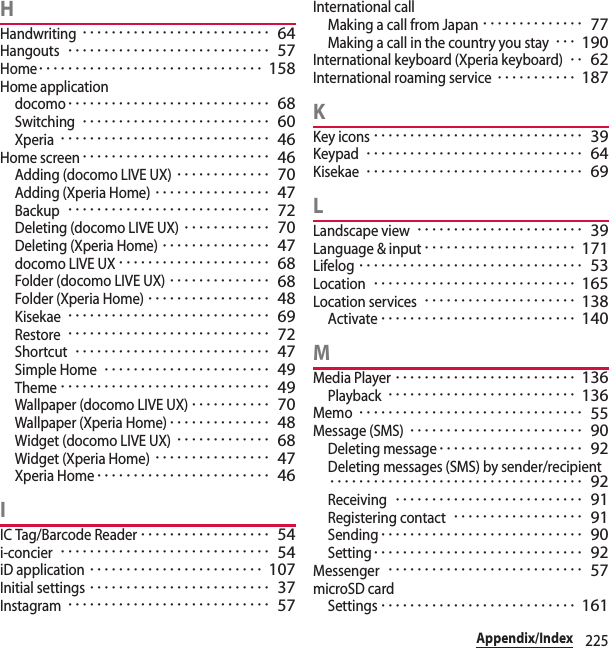 225Appendix/IndexHHandwriting･･････････････････････････ 64Hangouts････････････････････････････ 57Home･･･････････････････････････････ 158Home applicationdocomo････････････････････････････ 68Switching･･････････････････････････ 60Xperia･････････････････････････････ 46Home screen･･････････････････････････ 46Adding (docomo LIVE UX)･････････････ 70Adding (Xperia Home)････････････････ 47Backup････････････････････････････ 72Deleting (docomo LIVE UX)････････････ 70Deleting (Xperia Home)･･･････････････ 47docomo LIVE UX･････････････････････ 68Folder (docomo LIVE UX)･･････････････ 68Folder (Xperia Home)･････････････････ 48Kisekae････････････････････････････ 69Restore････････････････････････････ 72Shortcut･･･････････････････････････ 47Simple Home･･･････････････････････ 49Theme･････････････････････････････ 49Wallpaper (docomo LIVE UX)･･･････････ 70Wallpaper (Xperia Home)･･････････････ 48Widget (docomo LIVE UX)･････････････ 68Widget (Xperia Home)････････････････ 47Xperia Home････････････････････････ 46IIC Tag/Barcode Reader･･････････････････ 54i-concier･････････････････････････････ 54iD application････････････････････････ 107Initial settings･････････････････････････ 37Instagram････････････････････････････ 57International callMaking a call from Japan･･････････････ 77Making a call in the country you stay･･･ 190International keyboard (Xperia keyboard)･･ 62International roaming service･･･････････ 187KKey icons･････････････････････････････ 39Keypad･･････････････････････････････ 64Kisekae･･････････････････････････････ 69LLandscape view･･･････････････････････ 39Language &amp; input･････････････････････ 171Lifelog･･･････････････････････････････ 53Location････････････････････････････ 165Location services･････････････････････ 138Activate･･･････････････････････････ 140MMedia Player･････････････････････････ 136Playback･･････････････････････････ 136Memo･･･････････････････････････････ 55Message (SMS)････････････････････････ 90Deleting message････････････････････ 92Deleting messages (SMS) by sender/recipient･･･････････････････････････････････ 92Receiving･･････････････････････････ 91Registering contact･･････････････････ 91Sending････････････････････････････ 90Setting･････････････････････････････ 92Messenger･･･････････････････････････ 57microSD cardSettings･･･････････････････････････ 161