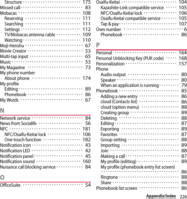 226Appendix/IndexStructure･･････････････････････････ 175Missed call････････････････････････････ 83Mobacas････････････････････････････ 108Reserving･････････････････････････ 111Searching･････････････････････････ 111Settings･･･････････････････････････ 112TV/Mobacas antenna cable･･･････････ 109Watching･･････････････････････････ 110Moji-Henshu･･････････････････････････ 67Movie Creator･････････････････････････ 53Multi-tap input････････････････････････ 65Music････････････････････････････････ 53My Magazine･････････････････････････ 73My phone numberAbout phone･･････････････････････ 174My profileEditing･････････････････････････････ 89Phonebook･････････････････････････ 86My Words････････････････････････････ 67NNetwork service･･･････････････････････ 84News from Socialife････････････････････ 56NFC････････････････････････････････ 181NFC/Osaifu-Keitai lock･･･････････････ 106One-touch function･････････････････ 182Notification icon･･･････････････････････ 43Notification LED･･･････････････････････ 42Notification panel･･････････････････････ 45Notification sound････････････････････ 160Nuisance call blocking service････････････ 84OOfficeSuite･･･････････････････････････ 54Osaifu-Keitai･････････････････････････ 104Kazashite-Link compatible service･････ 105NFC/Osaifu-Keitai lock･･･････････････ 106Osaifu-Keitai compatible service･･･････ 105Tap &amp; pay･･････････････････････････ 107Own number･･･････････････････････････6Phonebook･････････････････････････ 86PPersonal････････････････････････････ 164Personal Unblocking Key (PUK code)･････ 168Personalization･･･････････････････････ 157PhoneAudio output･･･････････････････････ 80Speaker････････････････････････････ 80When an application is running･････････ 79Phonebook･･･････････････････････････ 85Adding a new entry･･････････････････ 86cloud (Contacts list)･･････････････････ 86cloud (option menu)･････････････････ 88Creating group･･････････････････････ 89Deleting･･･････････････････････････ 88Editing･････････････････････････････ 87Exporting･･････････････････････････ 89Favorites･･･････････････････････････ 87Group setting･･･････････････････････ 88Importing･･････････････････････････ 89Join･･･････････････････････････････ 88Making a call････････････････････････ 87My profile (editing)･･･････････････････ 89My profile (phonebook entry list screen)･･･････････････････････････････････ 86Ringtone･･･････････････････････････ 88Share･･････････････････････････････ 88Phonebook list screen･･････････････････ 86