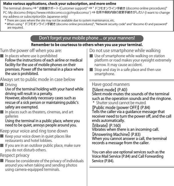Don&apos;t forget your mobile phone ... or your manners!Remember to be courteous to others when you use your terminal.Turn the power off when you are:■In places where use is prohibitedFollow the instructions of each airline or medical facility for the use of mobile phones on their premises. Power off the terminal in a place where the use is prohibited.Always set to public mode in case below■DrivingUse of the terminal holding with your hand while driving will result in a penalty.However, absolutely necessary cases such as rescue of a sick person or maintaining public&apos;s safety are exempted.■In places such as theaters, cinemas, and art galleriesUsing the terminal in a public place, where you need to be quiet, annoys people around you.Keep your voice and ring tone down■Keep your voice down in quiet places like restaurants and hotel lobbies.■If you are in an outdoor public place, make sure you do not disturb others.Respect privacy■Please be considerate of the privacy of individuals around you when taking and sending photos using camera-equipped terminals.Do not use smartphone while walking■Use of smartphone while walking on station platform or road makes your eyesight extremely narrow. It may cause accident.■Stop and stay in a safe place and then use smartphone.Have good manners【Silent mode】 (P.40）Silent mode mutes the sounds of the terminal such as the operation sounds and the ringtone.* Shutter sound cannot be muted.【Public mode (power OFF)】 (P.84)Tells the caller via a guidance message that receiver need to turn the power off, and the call ends automatically.【Vibrate】 (P.160)Vibrates when there is an incoming call.【Answering Machine】 (P.83)When you cannot answer a call, the terminal records a message from the caller.You can also use optional services such as the Voice Mail Service (P.84) and Call Forwarding Service (P.84).Make various applications, check your subscription, and more onlineThe terminal: dmenu ⇒ &quot;お客様サポート(Customer support)&quot; ⇒ &quot;ドコモオンライン手続き (docomo online procedures)&quot;PC: My docomo (https://www.nttdocomo.co.jp/mydocomo/ ) ⇒ 住所や契約内容の変更手続きがしたい (I want to change my address or subscription)(in Japanese only)* There are cases where the site may not be available due to system maintenance, etc.* When using &quot;ドコモオンライン手続き (docomo online procedures)&quot;, &quot;Network security code&quot; and &quot;docomo ID and password&quot; are required.