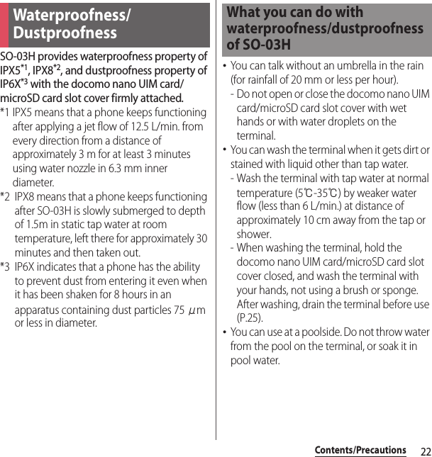 22Contents/PrecautionsSO-03H provides waterproofness property of IPX5*1, IPX8*2, and dustproofness property of IP6X*3 with the docomo nano UIM card/microSD card slot cover firmly attached.*1 IPX5 means that a phone keeps functioning after applying a jet flow of 12.5 L/min. from every direction from a distance of approximately 3 m for at least 3 minutes using water nozzle in 6.3 mm inner diameter.*2 IPX8 means that a phone keeps functioning after SO-03H is slowly submerged to depth of 1.5m in static tap water at room temperature, left there for approximately 30 minutes and then taken out.*3 IP6X indicates that a phone has the ability to prevent dust from entering it even when it has been shaken for 8 hours in an apparatus containing dust particles 75 μm or less in diameter.･You can talk without an umbrella in the rain (for rainfall of 20 mm or less per hour).- Do not open or close the docomo nano UIM card/microSD card slot cover with wet hands or with water droplets on the terminal.･You can wash the terminal when it gets dirt or stained with liquid other than tap water.- Wash the terminal with tap water at normal temperature (5℃-35℃) by weaker water flow (less than 6 L/min.) at distance of approximately 10 cm away from the tap or shower.- When washing the terminal, hold the docomo nano UIM card/microSD card slot cover closed, and wash the terminal with your hands, not using a brush or sponge. After washing, drain the terminal before use (P.25).･You can use at a poolside. Do not throw water from the pool on the terminal, or soak it in pool water.Waterproofness/DustproofnessWhat you can do with waterproofness/dustproofness of SO-03H