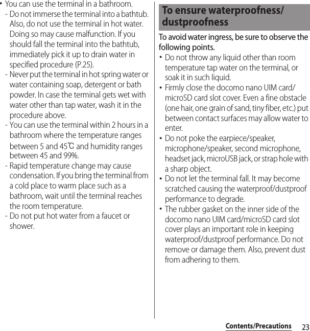 23Contents/Precautions･You can use the terminal in a bathroom.- Do not immerse the terminal into a bathtub. Also, do not use the terminal in hot water. Doing so may cause malfunction. If you should fall the terminal into the bathtub, immediately pick it up to drain water in specified procedure (P.25).- Never put the terminal in hot spring water or water containing soap, detergent or bath powder. In case the terminal gets wet with water other than tap water, wash it in the procedure above.- You can use the terminal within 2 hours in a bathroom where the temperature ranges between 5 and 45℃ and humidity ranges between 45 and 99%.- Rapid temperature change may cause condensation. If you bring the terminal from a cold place to warm place such as a bathroom, wait until the terminal reaches the room temperature.- Do not put hot water from a faucet or shower.To avoid water ingress, be sure to observe the following points.･Do not throw any liquid other than room temperature tap water on the terminal, or soak it in such liquid.･Firmly close the docomo nano UIM card/microSD card slot cover. Even a fine obstacle (one hair, one grain of sand, tiny fiber, etc.) put between contact surfaces may allow water to enter.･Do not poke the earpiece/speaker, microphone/speaker, second microphone, headset jack, microUSB jack, or strap hole with a sharp object.･Do not let the terminal fall. It may become scratched causing the waterproof/dustproof performance to degrade.･The rubber gasket on the inner side of the docomo nano UIM card/microSD card slot cover plays an important role in keeping waterproof/dustproof performance. Do not remove or damage them. Also, prevent dust from adhering to them.To ensure waterproofness/dustproofness