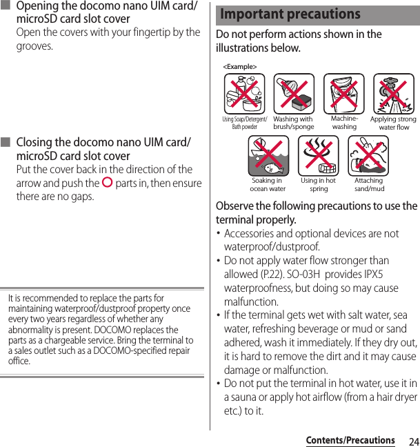 24Contents/Precautions■ Opening the docomo nano UIM card/microSD card slot coverOpen the covers with your fingertip by the grooves.■ Closing the docomo nano UIM card/microSD card slot coverPut the cover back in the direction of the arrow and push the   parts in, then ensure there are no gaps.It is recommended to replace the parts for maintaining waterproof/dustproof property once every two years regardless of whether any abnormality is present. DOCOMO replaces the parts as a chargeable service. Bring the terminal to a sales outlet such as a DOCOMO-specified repair office.Do not perform actions shown in the illustrations below.Observe the following precautions to use the terminal properly.･Accessories and optional devices are not waterproof/dustproof.･Do not apply water flow stronger than allowed (P.22). SO-03H  provides IPX5 waterproofness, but doing so may cause malfunction.･If the terminal gets wet with salt water, sea water, refreshing beverage or mud or sand adhered, wash it immediately. If they dry out, it is hard to remove the dirt and it may cause damage or malfunction.･Do not put the terminal in hot water, use it in a sauna or apply hot airflow (from a hair dryer etc.) to it.Important precautions&lt;Example&gt;Washing with brush/spongeUsing Soap/Detergent/Bath powderMachine-washingApplying strong water owSoaking in ocean waterUsing in hot springAttaching sand/mud