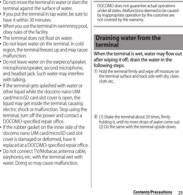 25Contents/Precautions･Do not move the terminal in water or slam the terminal against the surface of water.･If you put the terminal in tap water, be sure to have it within 30 minutes.･When you use the terminal in swimming pool, obey rules of the facility.･The terminal does not float on water.･Do not leave water on the terminal. In cold region, the terminal freezes up and may cause malfunction.･Do not leave water on the earpiece/speaker, microphone/speaker, second microphone, and headset jack. Such water may interfere with talking.･If the terminal gets splashed with water or other liquid while the docomo nano UIM card/microSD card slot cover is open, the liquid may get inside the terminal, causing electric shock or malfunction. Stop using the terminal, turn off the power and contact a DOCOMO-specified repair office.･If the rubber gasket on the inner side of the docomo nano UIM card/microSD card slot cover is damaged or deformed, have it replaced at a DOCOMO-specified repair office.･Do not connect TV/Mobacas antenna cable, earphones, etc. with the terminal wet with water. Doing so may cause malfunction.DOCOMO does not guarantee actual operations under all states. Malfunctions deemed to be caused by inappropriate operation by the customer are not covered by the warranty.When the terminal is wet, water may flow out after wiping it off; drain the water in the following steps.aHold the terminal firmly and wipe off moisture on the terminal surface and back side with dry, clean cloth etc.b(1) Shake the terminal about 20 times, firmly holding it, until no more drops of water come out. (2) Do the same with the terminal upside down.Draining water from the terminal