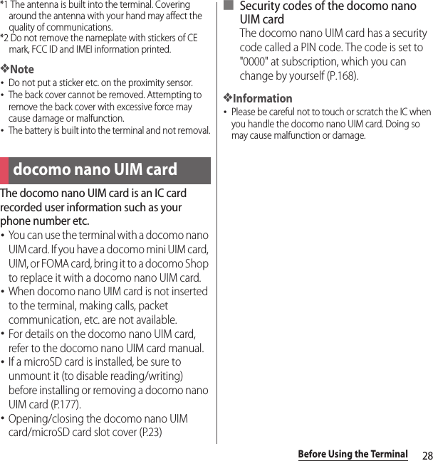 28Before Using the Terminal*1 The antenna is built into the terminal. Covering around the antenna with your hand may affect the quality of communications.*2 Do not remove the nameplate with stickers of CE mark, FCC ID and IMEI information printed.❖Note･Do not put a sticker etc. on the proximity sensor.･The back cover cannot be removed. Attempting to remove the back cover with excessive force may cause damage or malfunction.･The battery is built into the terminal and not removal.The docomo nano UIM card is an IC card recorded user information such as your phone number etc.･You can use the terminal with a docomo nano UIM card. If you have a docomo mini UIM card, UIM, or FOMA card, bring it to a docomo Shop to replace it with a docomo nano UIM card.･When docomo nano UIM card is not inserted to the terminal, making calls, packet communication, etc. are not available.･For details on the docomo nano UIM card, refer to the docomo nano UIM card manual.･If a microSD card is installed, be sure to unmount it (to disable reading/writing) before installing or removing a docomo nano UIM card (P.177).･Opening/closing the docomo nano UIM card/microSD card slot cover (P.23)■ Security codes of the docomo nano UIM cardThe docomo nano UIM card has a security code called a PIN code. The code is set to &quot;0000&quot; at subscription, which you can change by yourself (P.168).❖Information･Please be careful not to touch or scratch the IC when you handle the docomo nano UIM card. Doing so may cause malfunction or damage.docomo nano UIM card