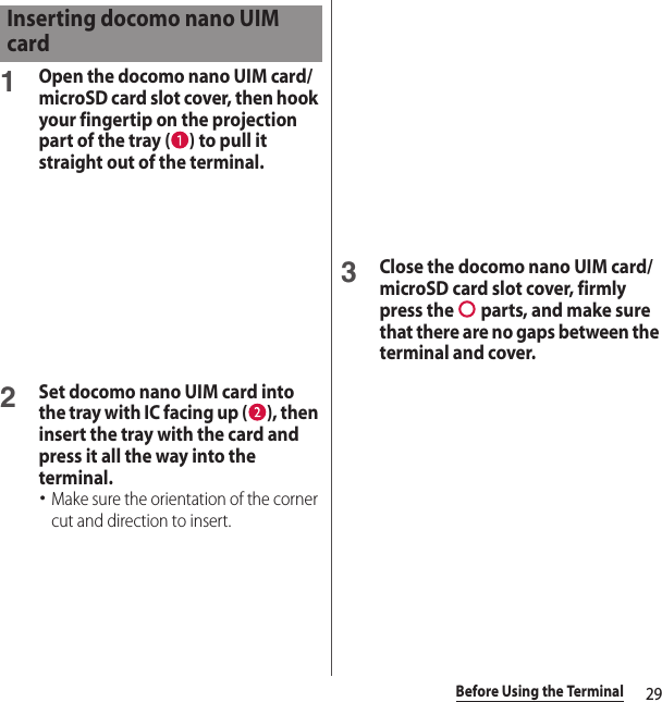 29Before Using the Terminal1Open the docomo nano UIM card/microSD card slot cover, then hook your fingertip on the projection part of the tray ( ) to pull it straight out of the terminal.2Set docomo nano UIM card into the tray with IC facing up ( ), then insert the tray with the card and press it all the way into the terminal.･Make sure the orientation of the corner cut and direction to insert.3Close the docomo nano UIM card/microSD card slot cover, firmly press the   parts, and make sure that there are no gaps between the terminal and cover.Inserting docomo nano UIM card