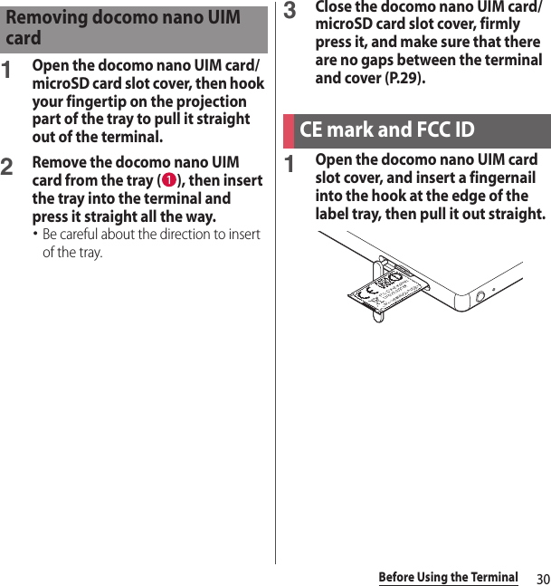 30Before Using the Terminal1Open the docomo nano UIM card/microSD card slot cover, then hook your fingertip on the projection part of the tray to pull it straight out of the terminal.2Remove the docomo nano UIM card from the tray ( ), then insert the tray into the terminal and press it straight all the way.･Be careful about the direction to insert of the tray.3Close the docomo nano UIM card/microSD card slot cover, firmly press it, and make sure that there are no gaps between the terminal and cover (P.29).1Open the docomo nano UIM card slot cover, and insert a fingernail into the hook at the edge of the label tray, then pull it out straight.Removing docomo nano UIM cardCE mark and FCC ID