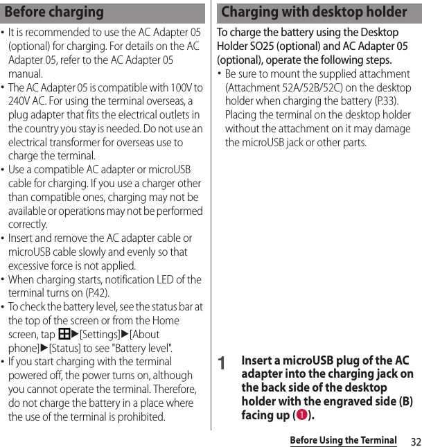 32Before Using the Terminal･It is recommended to use the AC Adapter 05 (optional) for charging. For details on the AC Adapter 05, refer to the AC Adapter 05 manual.･The AC Adapter 05 is compatible with 100V to 240V AC. For using the terminal overseas, a plug adapter that fits the electrical outlets in the country you stay is needed. Do not use an electrical transformer for overseas use to charge the terminal.･Use a compatible AC adapter or microUSB cable for charging. If you use a charger other than compatible ones, charging may not be available or operations may not be performed correctly.･Insert and remove the AC adapter cable or microUSB cable slowly and evenly so that excessive force is not applied.･When charging starts, notification LED of the terminal turns on (P.42).･To check the battery level, see the status bar at the top of the screen or from the Home screen, tap u[Settings]u[About phone]u[Status] to see &quot;Battery level&quot;.･If you start charging with the terminal powered off, the power turns on, although you cannot operate the terminal. Therefore, do not charge the battery in a place where the use of the terminal is prohibited.To charge the battery using the Desktop Holder SO25 (optional) and AC Adapter 05 (optional), operate the following steps.･Be sure to mount the supplied attachment (Attachment 52A/52B/52C) on the desktop holder when charging the battery (P.33). Placing the terminal on the desktop holder without the attachment on it may damage the microUSB jack or other parts.1Insert a microUSB plug of the AC adapter into the charging jack on the back side of the desktop holder with the engraved side (B) facing up ( ).Before charging Charging with desktop holder